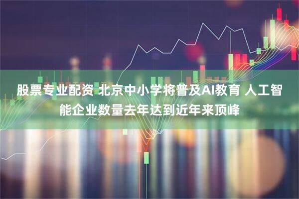 股票专业配资 北京中小学将普及AI教育 人工智能企业数量去年达到近年来顶峰