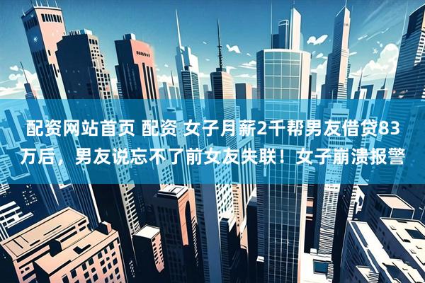 配资网站首页 配资 女子月薪2千帮男友借贷83万后，男友说忘不了前女友失联！女子崩溃报警