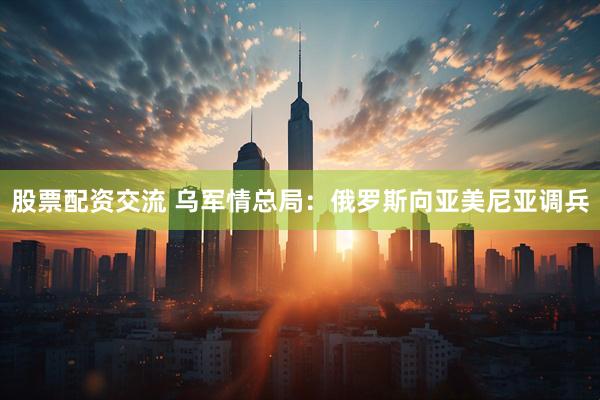 股票配资交流 乌军情总局：俄罗斯向亚美尼亚调兵