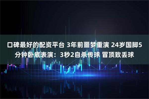 口碑最好的配资平台 3年前噩梦重演 24岁国脚5分钟卧底表演：3秒2自杀传球 冒顶致丢球