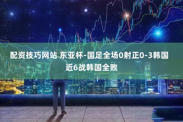 配资技巧网站 东亚杯-国足全场0射正0-3韩国  近6战韩国全败