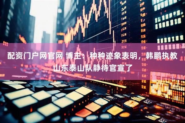 配资门户网官网 博主：种种迹象表明，韩鹏执教山东泰山队静待官宣了