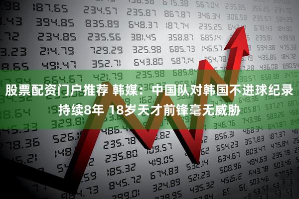 股票配资门户推荐 韩媒：中国队对韩国不进球纪录持续8年 18岁天才前锋毫无威胁