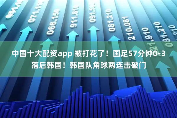 中国十大配资app 被打花了！国足57分钟0-3落后韩国！韩国队角球两连击破门