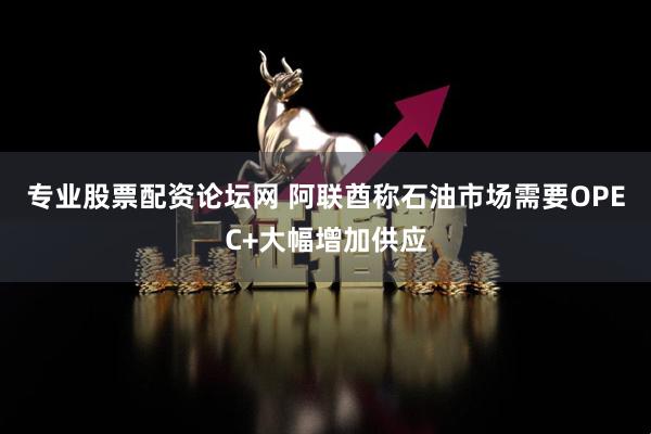 专业股票配资论坛网 阿联酋称石油市场需要OPEC+大幅增加供应