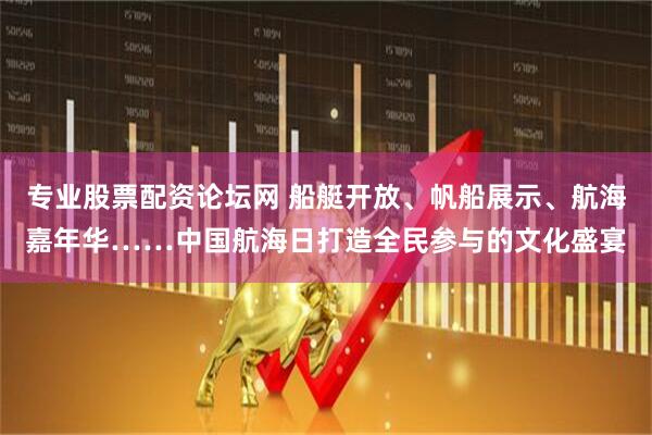 专业股票配资论坛网 船艇开放、帆船展示、航海嘉年华……中国航海日打造全民参与的文化盛宴