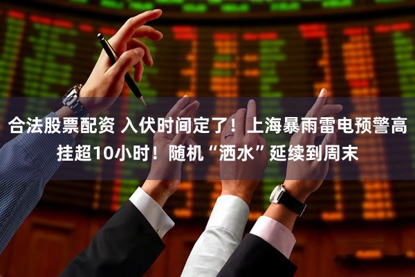 合法股票配资 入伏时间定了！上海暴雨雷电预警高挂超10小时！随机“洒水”延续到周末