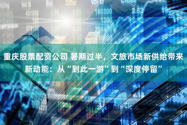 重庆股票配资公司 暑期过半，文旅市场新供给带来新动能：从“到此一游”到“深度停留”