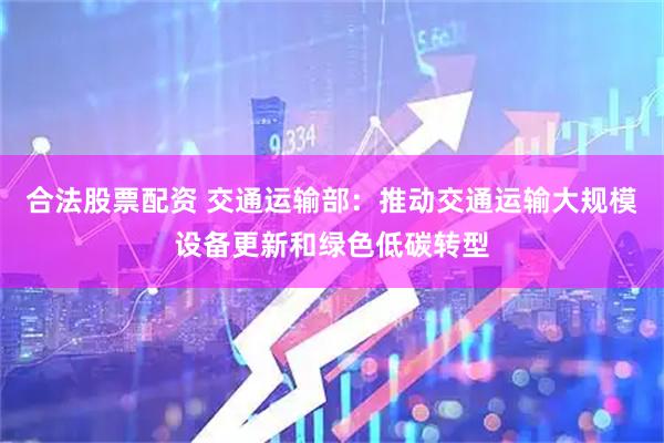 合法股票配资 交通运输部：推动交通运输大规模设备更新和绿色低碳转型