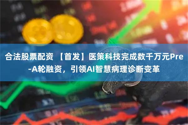 合法股票配资 【首发】医策科技完成数千万元Pre-A轮融资，引领AI智慧病理诊断变革