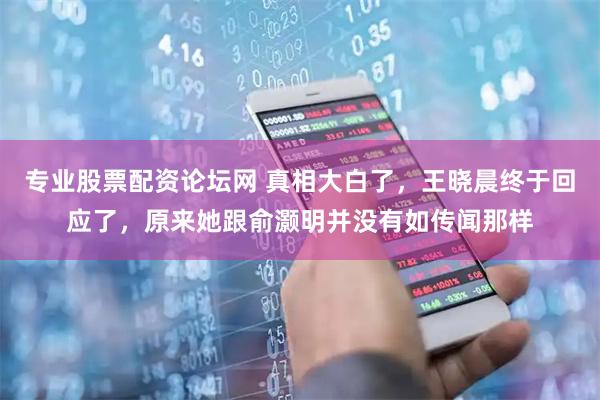 专业股票配资论坛网 真相大白了，王晓晨终于回应了，原来她跟俞灏明并没有如传闻那样