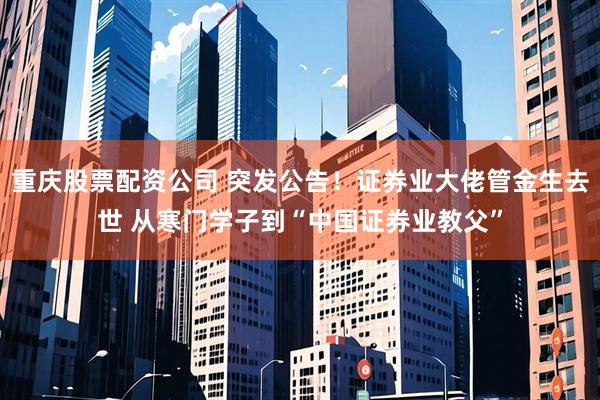 重庆股票配资公司 突发公告！证券业大佬管金生去世 从寒门学子到“中国证券业教父”