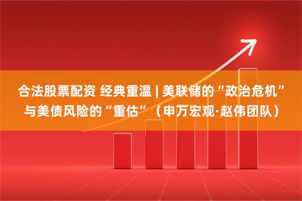 合法股票配资 经典重温 | 美联储的“政治危机”与美债风险的“重估”（申万宏观·赵伟团队）