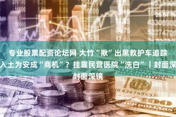 专业股票配资论坛网 大竹“揪”出黑救护车追踪：入土为安成“商机”？挂靠民营医院“洗白”｜封面深镜
