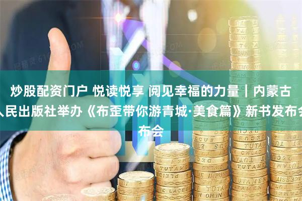 炒股配资门户 悦读悦享 阅见幸福的力量｜内蒙古人民出版社举办《布歪带你游青城·美食篇》新书发布会