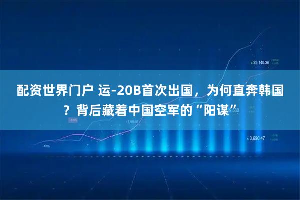 配资世界门户 运-20B首次出国，为何直奔韩国？背后藏着中国空军的“阳谋”