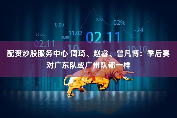 配资炒股服务中心 周琦、赵睿、曾凡博:季后赛对广东队或广州队都一样