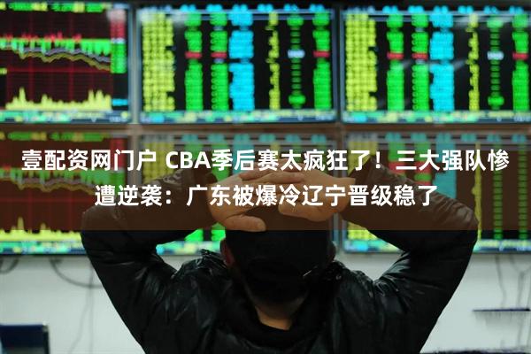 壹配资网门户 CBA季后赛太疯狂了!三大强队惨遭逆袭:广东被爆冷辽宁晋级稳了