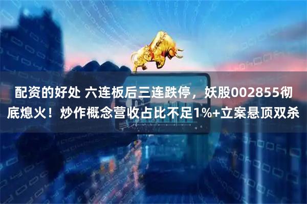 配资的好处 六连板后三连跌停，妖股002855彻底熄火！炒作概念营收占比不足1%+立案悬顶双杀